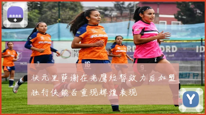 状元里萨谢在老鹰短暂效力后加盟独行侠能否重现辉煌表现