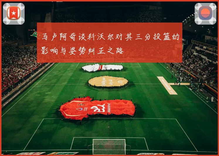 马卢阿奇谈科沃尔对其三分投篮的影响与姿势纠正之路
