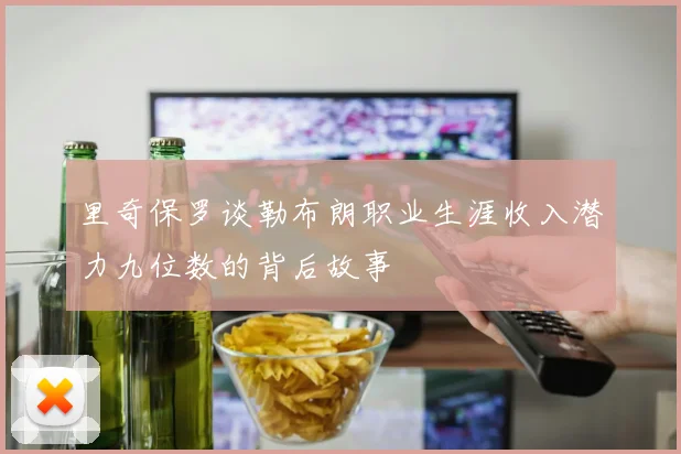 里奇保罗谈勒布朗职业生涯收入潜力九位数的背后故事