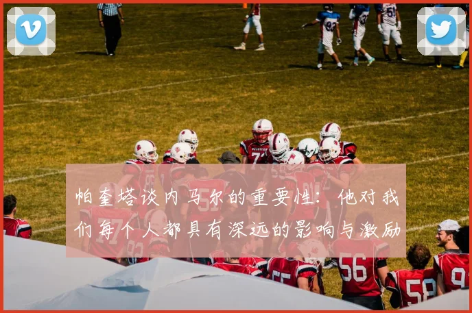 帕奎塔谈内马尔的重要性：他对我们每个人都具有深远的影响与激励