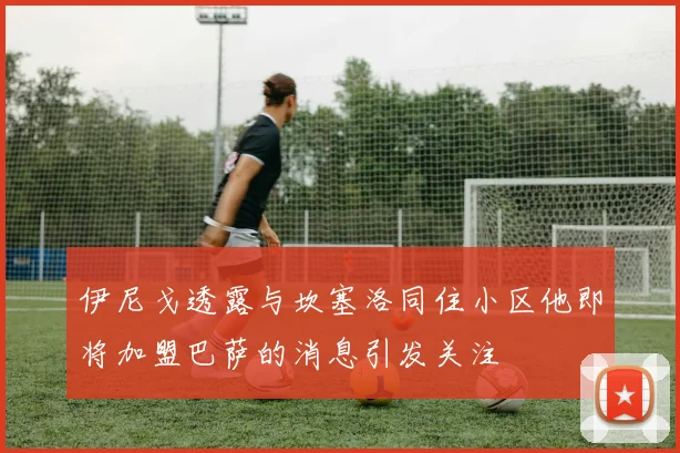 伊尼戈透露与坎塞洛同住小区他即将加盟巴萨的消息引发关注