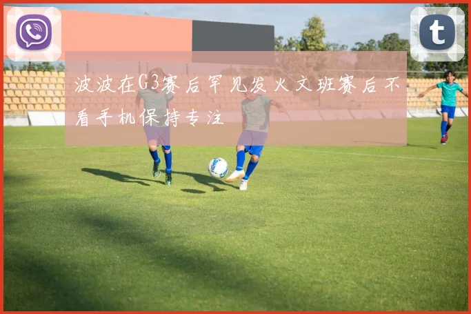 波波在G3赛后罕见发火文班赛后不看手机保持专注