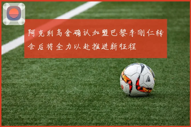 阿克利乌舍确认加盟巴黎李刚仁转会后将全力以赴推进新征程