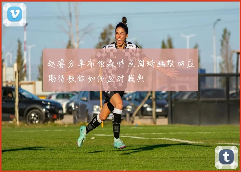 赵睿分享布伦森特点周琦幽默回应期待教你如何应对裁判