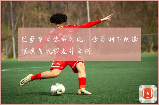 巴萨皇马选举对比：会员制下的透明度与流程差异分析
