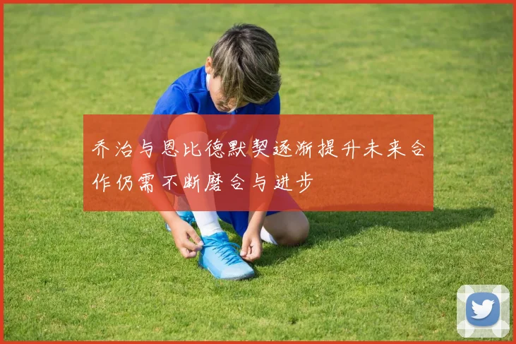 乔治与恩比德默契逐渐提升未来合作仍需不断磨合与进步