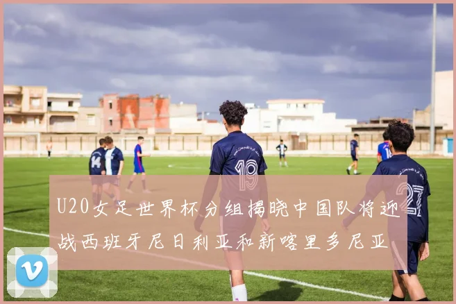 U20女足世界杯分组揭晓中国队将迎战西班牙尼日利亚和新喀里多尼亚