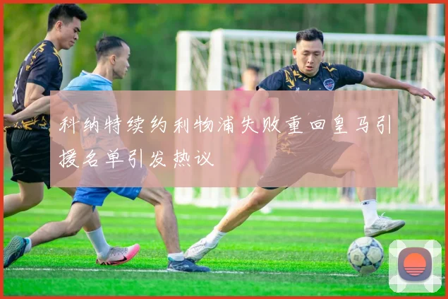科纳特续约利物浦失败重回皇马引援名单引发热议