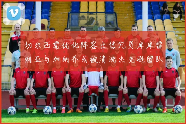切尔西需优化阵容出售冗员库库雷利亚与加纳乔或被清洗杰克逊留队
