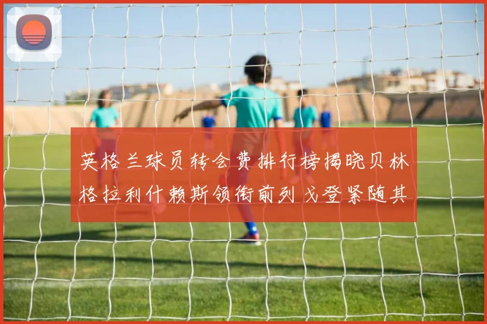 英格兰球员转会费排行榜揭晓贝林格拉利什赖斯领衔前列戈登紧随其后