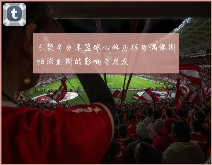 东契奇分享篮球心路历程与偶像斯帕诺利斯的影响与启发