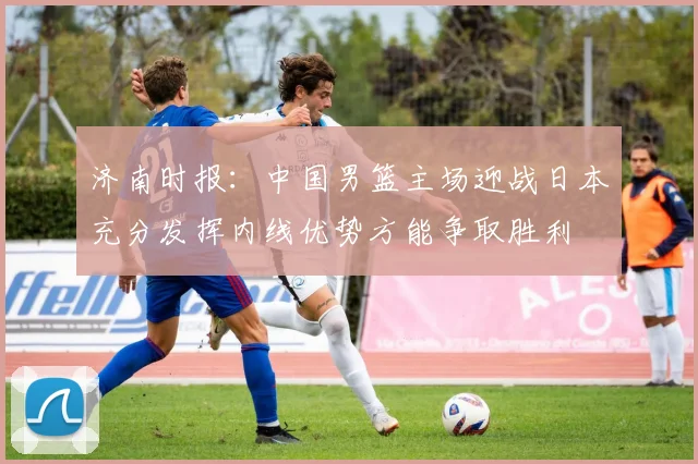 济南时报：中国男篮主场迎战日本充分发挥内线优势方能争取胜利