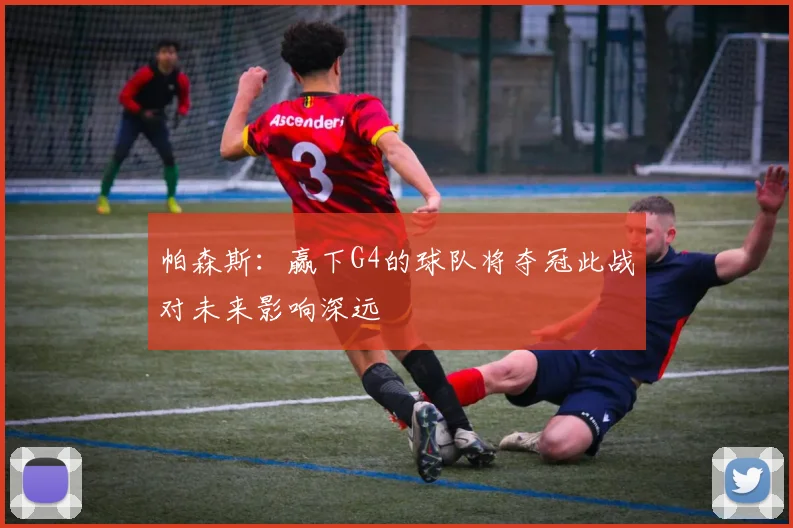 帕森斯：赢下G4的球队将夺冠此战对未来影响深远