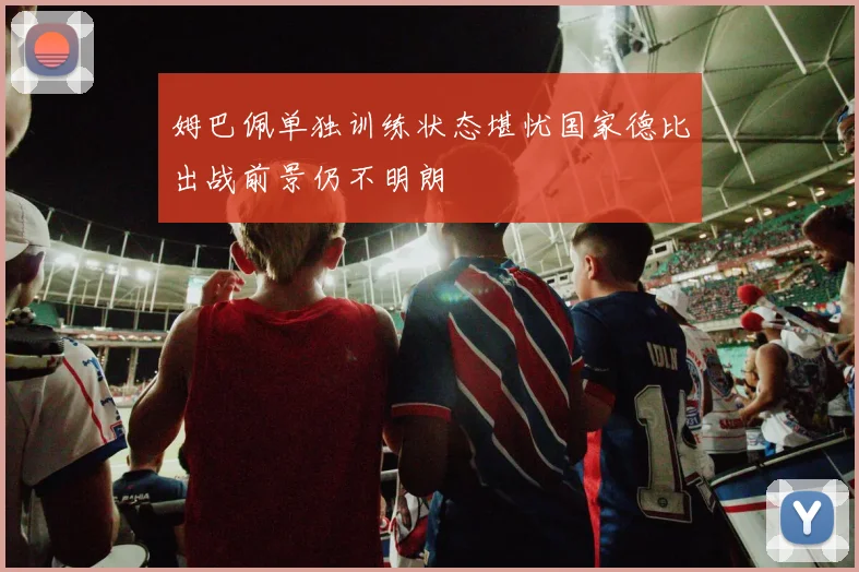 姆巴佩单独训练状态堪忧国家德比出战前景仍不明朗