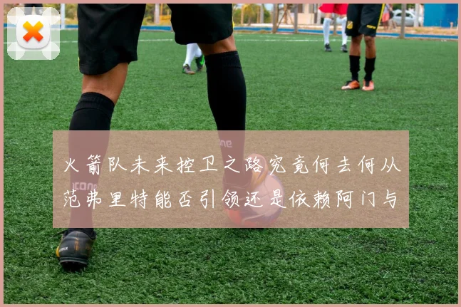 火箭队未来控卫之路究竟何去何从范弗里特能否引领还是依赖阿门与谢泼德