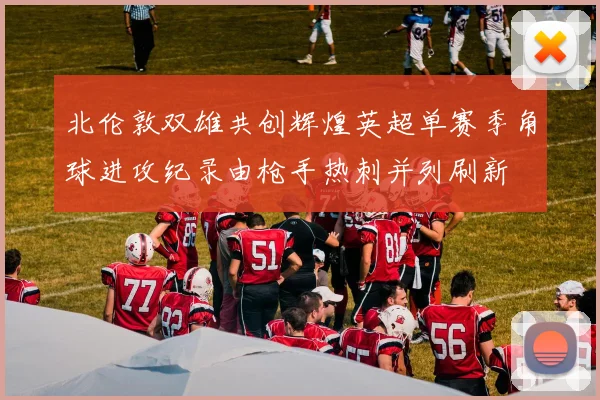 北伦敦双雄共创辉煌英超单赛季角球进攻纪录由枪手热刺并列刷新