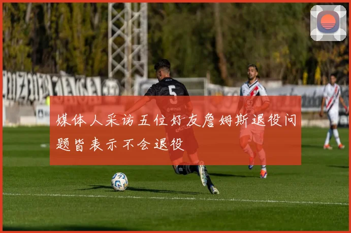 媒体人采访五位好友詹姆斯退役问题皆表示不会退役